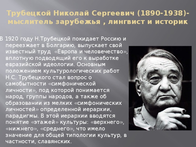 Трубецкой Николай Сергеевич (1890-1938)- мыслитель зарубежья , лингвист и историк В 1920 году Н.Трубецкой покидает Россию и переезжает в Болгарию, выпускает свой известный труд  «Европа и человечество», вплотную подводящий его к выработке евразийской идеологии. Основным положением культурологических работ Н.С. Трубецкого стал вопрос о самобытности «симфонической личности», под которой понимается народ, группы народов, а также об образовании из мелких «симфонических личностей» определенной иерархии, парадигмы. В этой иерархии вводятся понятие «этажей» культуры: «верхнего», «нижнего», «среднего», что имело значение для общей типологии культур, в частности, славянских. 