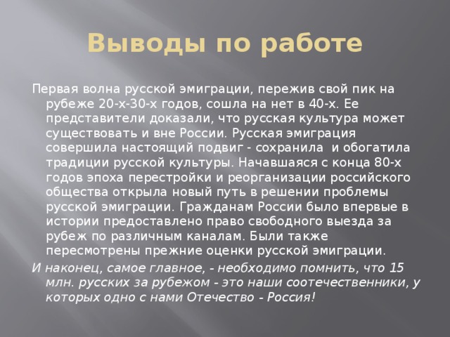 Выводы по работе Первая волна русской эмиграции, пережив свой пик на рубеже 20-х-30-х годов, сошла на нет в 40-х. Ее представители доказали, что русская культура может существовать и вне России. Русская эмиграция совершила настоящий подвиг - сохранила и обогатила традиции русской культуры. Начавшаяся с конца 80-х годов эпоха перестройки и реорганизации российского общества открыла новый путь в решении проблемы русской эмиграции. Гражданам России было впервые в истории предоставлено право свободного выезда за рубеж по различным каналам. Были также пересмотрены прежние оценки русской эмиграции. И наконец, самое главное, - необходимо помнить, что 15 млн. русских за рубежом - это наши соотечественники, у которых одно с нами Отечество - Россия! 