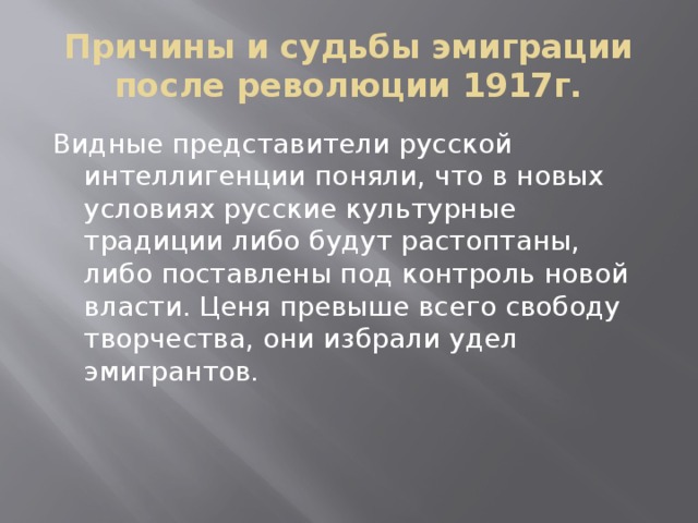 Причины и судьбы эмиграции после революции 1917г. Видные представители русской интеллигенции поняли, что в новых условиях русские культурные традиции либо будут растоптаны, либо поставлены под контроль новой власти. Ценя превыше всего свободу творчества, они избрали удел эмигрантов.  