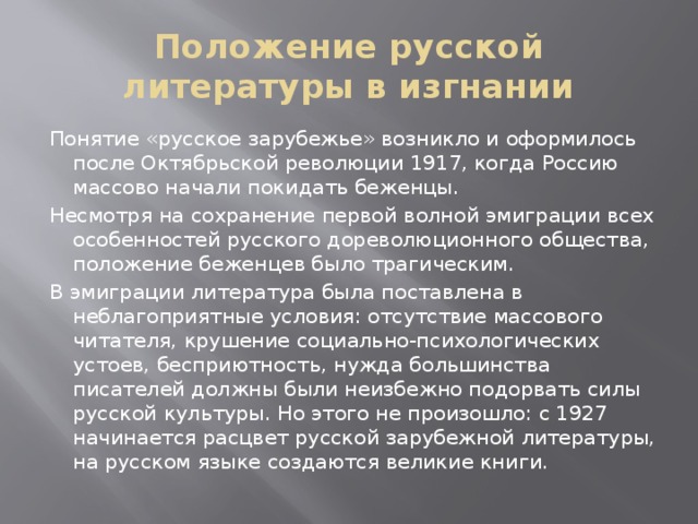 Положение русской литературы в изгнании Понятие «русское зарубежье» возникло и оформилось после Октябрьской революции 1917, когда Россию массово начали покидать беженцы. Несмотря на сохранение первой волной эмиграции всех особенностей русского дореволюционного общества, положение беженцев было трагическим. В эмиграции литература была поставлена в неблагоприятные условия: отсутствие массового читателя, крушение социально-психологических устоев, бесприютность, нужда большинства писателей должны были неизбежно подорвать силы русской культуры. Но этого не произошло: с 1927 начинается расцвет русской зарубежной литературы, на русском языке создаются великие книги. 