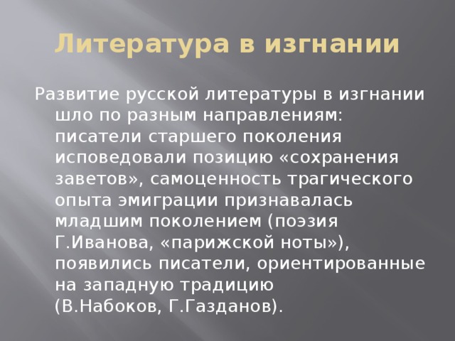 Литература в изгнании Развитие русской литературы в изгнании шло по разным направлениям: писатели старшего поколения исповедовали позицию «сохранения заветов», самоценность трагического опыта эмиграции признавалась младшим поколением (поэзия Г.Иванова, «парижской ноты»), появились писатели, ориентированные на западную традицию (В.Набоков, Г.Газданов). 