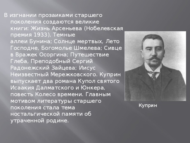 В изгнании прозаиками старшего поколения создаются великие книги: Жизнь Арсеньева (Нобелевская премия 1933), Темные аллеи Бунина; Солнце мертвых, Лето Господне, Богомолье Шмелева; Сивцев Вражек Осоргина; Путешествие Глеба, Преподобный Сергий Радонежский Зайцева; Иисус Неизвестный Мережковского. Куприн выпускает два романа Купол святого Исаакия Далматского и Юнкера, повесть Колесо времени. Главным мотивом литературы старшего поколения стала тема ностальгической памяти об утраченной родине. Куприн 