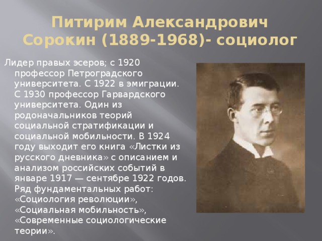 Питирим Александрович Сорокин (1889-1968)- социолог Лидер правых эсеров; с 1920 профессор Петроградского университета. С 1922 в эмиграции. С 1930 профессор Гарвардского университета. Один из родоначальников теорий социальной стратификации и социальной мобильности. В 1924 году выходит его книга «Листки из русского дневника» с описанием и анализом российских событий в январе 1917 — сентябре 1922 годов. Ряд фундаментальных работ: «Социология революции», «Социальная мобильность», «Современные социологические теории». 