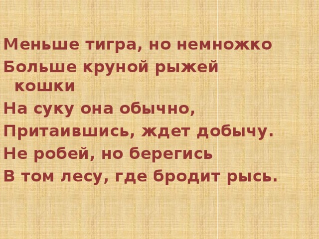  Меньше тигра, но немножко Больше круной рыжей кошки На суку она обычно, Притаившись, ждет добычу. Не робей, но берегись В том лесу, где бродит рысь. 