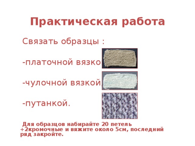 Практическая работа Связать образцы : -платочной вязкой, -чулочной вязкой, -путанкой.   Для образцов набирайте 20 петель +2кромочные и вяжите около 5см, последний ряд закройте.  