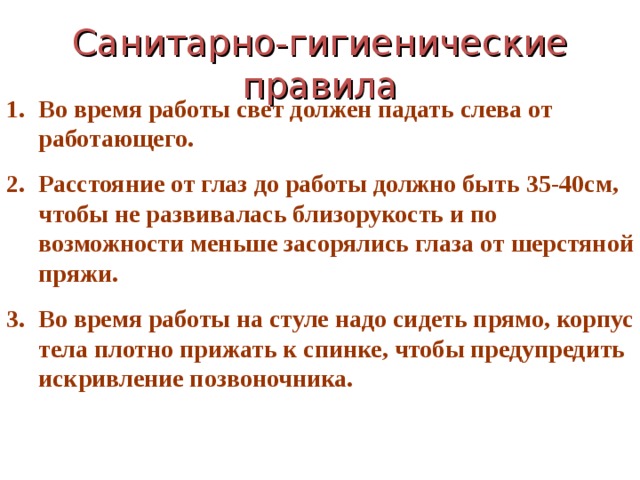 Санитарно-гигиенические правила Во время работы свет должен падать слева от работающего. Расстояние от глаз до работы должно быть 35-40см, чтобы не развивалась близорукость и по возможности меньше засорялись глаза от шерстяной пряжи. Во время работы на стуле надо сидеть прямо, корпус тела плотно прижать к спинке, чтобы предупредить искривление позвоночника. 