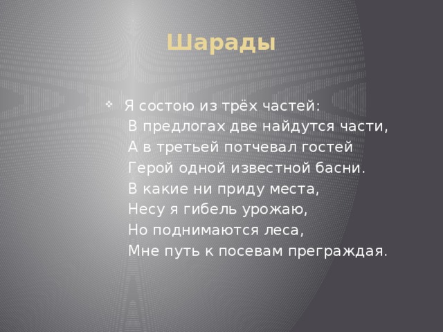 Шарады Я состою из трёх частей:  В предлогах две найдутся части,  А в третьей потчевал гостей  Герой одной известной басни.  В какие ни приду места,  Несу я гибель урожаю,  Но поднимаются леса,  Мне путь к посевам преграждая. 