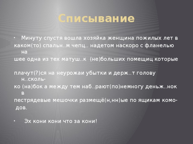 Списывание Минуту спустя вошла хозяйка женщина пожилых лет в каком(то) спальн..м чепц.. надетом наскоро с фланелью на шее одна из тех матуш..к (не)больших помещиц которые плачут(?)ся на неурожаи убытки и держ..т голову н..сколь- ко (на)бок а между тем наб..рают(по)немногу деньж..нок в пестрядевые мешочки размещё(н,нн)ые по ящикам комо-  дов.  Эх кони кони что за кони! 