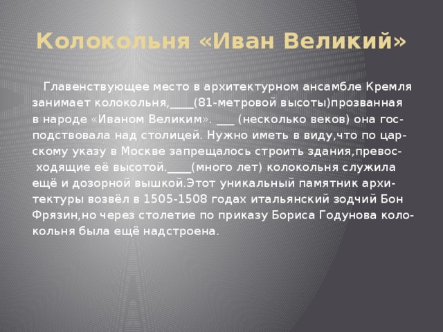 Колокольня «Иван Великий»  Главенствующее место в архитектурном ансамбле Кремля занимает колокольня,____(81-метровой высоты)прозванная в народе «Иваном Великим». ___ (несколько веков) она гос- подствовала над столицей. Нужно иметь в виду,что по цар- скому указу в Москве запрещалось строить здания,превос-  ходящие её высотой.____(много лет) колокольня служила ещё и дозорной вышкой.Этот уникальный памятник архи- тектуры возвёл в 1505-1508 годах итальянский зодчий Бон Фрязин,но через столетие по приказу Бориса Годунова коло- кольня была ещё надстроена. 