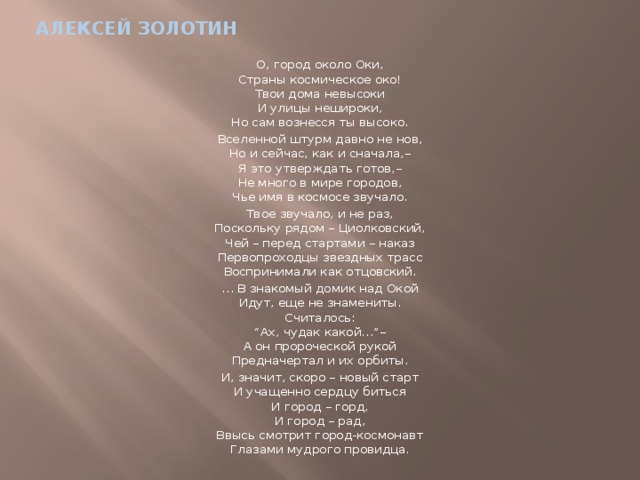 Алексей золотин О, город около Оки,  Страны космическое око!  Твои дома невысоки  И улицы нешироки,  Но сам вознесся ты высоко. Вселенной штурм давно не нов,  Но и сейчас, как и сначала,–  Я это утверждать готов,–  Не много в мире городов,  Чье имя в космосе звучало. Твое звучало, и не раз,  Поскольку рядом – Циолковский,  Чей – перед стартами – наказ  Первопроходцы звездных трасс  Воспринимали как отцовский. … В знакомый домик над Окой  Идут, еще не знамениты.  Считалось:  “Ах, чудак какой…”–  А он пророческой рукой  Предначертал и их орбиты. И, значит, скоро – новый старт  И учащенно сердцу биться  И город – горд,  И город – рад,  Ввысь смотрит город-космонавт  Глазами мудрого провидца. 