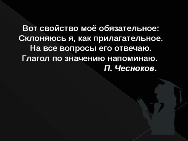 Вот свойство моё обязательное: Склоняюсь я, как прилагательное. На все вопросы его отвечаю. Глагол по значению напоминаю.  П. Чесноков. 