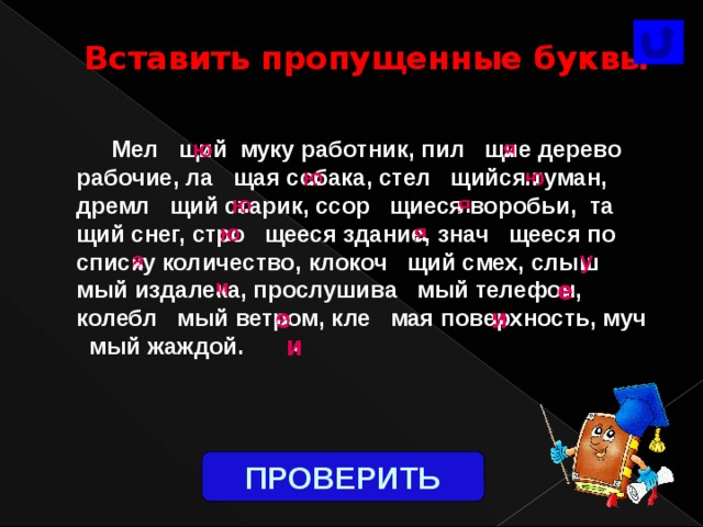  Вставить пропущенные буквы  ..  Мел щий муку работник, пил щие дерево рабочие, ла щая собака, стел щийся туман, дремл щий старик, ссор щиеся воробьи, та щий снег, стро щееся здание, знач щееся по списку количество, клокоч щий смех, слыш мый издалека, прослушива мый телефон, колебл мый ветром, кле мая поверхность, муч мый жаждой. ю я .. .. ю .. ю я .. .. ю .. .. ю я у .. а .. и .. .. е .. .. и е .. и После выполнения учащимися задания щелчок мышкой, и появляется фигура «Проверить», по ней щёлкнуть один раз. ПРОВЕРИТЬ 