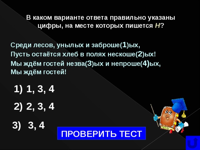 В каком варианте ответа правильно указаны цифры, на месте которых пишется  Н ? Среди лесов, унылых и заброше( 1 )ых, Пусть остаётся хлеб в полях нескоше( 2 )ых! Мы ждём гостей незва( 3 )ых и непроше( 4) ых, Мы ждём гостей! 1) 1, 3, 4 2) 2, 3, 4 3) 3, 4 ПРОВЕРИТЬ ТЕСТ   