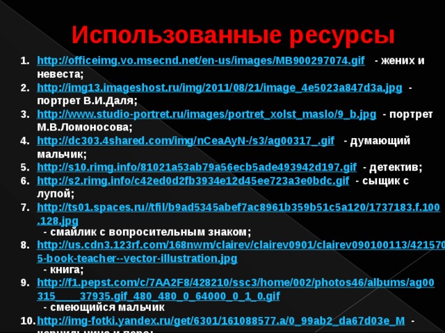 Использованные ресурсы http://officeimg.vo.msecnd.net/en-us/images/MB900297074.gif  - жених и невеста; http://img13.imageshost.ru/img/2011/08/21/image_4e5023a847d3a.jpg  - портрет В.И.Даля; http://www.studio-portret.ru/images/portret_xolst_maslo/9_b.jpg  - портрет М.В.Ломоносова; http://dc303.4shared.com/img/nCeaAyN-/s3/ag00317_.gif  - думающий мальчик; http://s10.rimg.info/81021a53ab79a56ecb5ade493942d197.gif  - детектив; http://s2.rimg.info/c42ed0d2fb3934e12d45ee723a3e0bdc.gif  - сыщик с лупой; http://ts01.spaces.ru//tfil/b9ad5345abef7ac8961b359b51c5a120/1737183.f.100.128.jpg  - смайлик с вопросительным знаком; http://us.cdn3.123rf.com/168nwm/clairev/clairev0901/clairev090100113/4215705-book-teacher--vector-illustration.jpg  - книга; http://f1.pepst.com/c/7AA2F8/428210/ssc3/home/002/photos46/albums/ag00315____37935.gif_480_480_0_64000_0_1_0.gif  - смеющийся мальчик http://img-fotki.yandex.ru/get/6301/161088577.a/0_99ab2_da67d03e_M  - чернильница и перо; http://asceagr.free.fr/IMG/moton23.gif  - сундук;  