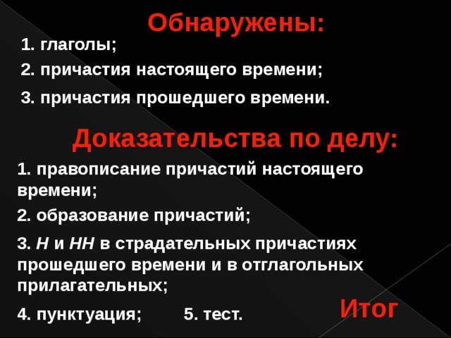 Обнаружены: 1. глаголы; 2. причастия настоящего времени; 3. причастия прошедшего времени. Доказательства по делу: 1.  правописание причастий настоящего времени; 2. образование причастий; 3. Н и НН в страдательных причастиях прошедшего времени и в отглагольных прилагательных; Итог 4. пунктуация; 5. тест. 