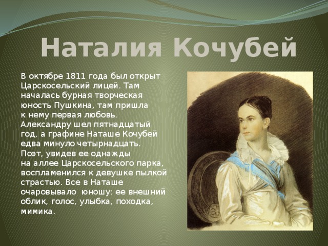 Наталия Кочубей В октябре 1811 года был открыт Царскосельский лицей. Там началась бурная творческая юность Пушкина, там пришла к нему первая любовь. Александру шел пятнадцатый год, а графине Наташе Кочубей едва минуло четырнадцать. Поэт, увидев ее однажды на аллее Царскосельского парка, воспламенился к девушке пылкой страстью. Все в Наташе очаровывало юношу: ее внешний облик, голос, улыбка, походка, мимика.   