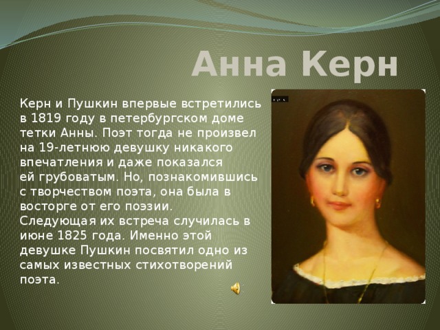 Анна Керн Керн и Пушкин впервые встретились в 1819 году в петербургском доме тетки Анны. Поэт тогда не произвел на 19-летнюю девушку никакого впечатления и даже показался ей грубоватым. Но, познакомившись с творчеством поэта, она была в восторге от его поэзии.  Следующая их встреча случилась в июне 1825 года. Именно этой девушке Пушкин посвятил одно из самых известных стихотворений поэта. 