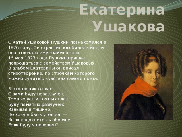 Екатерина Ушакова С Катей Ушаковой Пушкин познакомился в 1826 году. Он страстно влюбился в нее, и она отвечала ему взаимностью.  16 мая 1827 года Пушкин пришел попрощаться с семейством Ушаковых. В альбом Екатерины он вписал стихотворение, по строчкам которого можно судить о чувствах самого поэта:   В отдалении от вас  С вами буду неразлучен,  Томных уст и томных глаз  Буду памятью размучен;  Изнывая в тишине,  Не хочу я быть утешен, —  Вы ж вздохнете ль обо мне.  Если буду я повешен? 