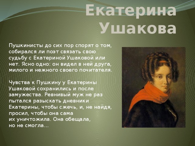 Екатерина Ушакова Пушкинисты до сих пор спорят о том, собирался ли поэт связать свою судьбу с Екатериной Ушаковой или нет. Ясно одно: он видел в ней друга, милого и нежного своего почитателя.   Чувства к Пушкину у Екатерины Ушаковой сохранились и после замужества. Ревнивый муж не раз пытался разыскать дневники Екатерины, чтобы сжечь, и, не найдя, просил, чтобы она сама их уничтожила. Она обещала, но не смогла…   