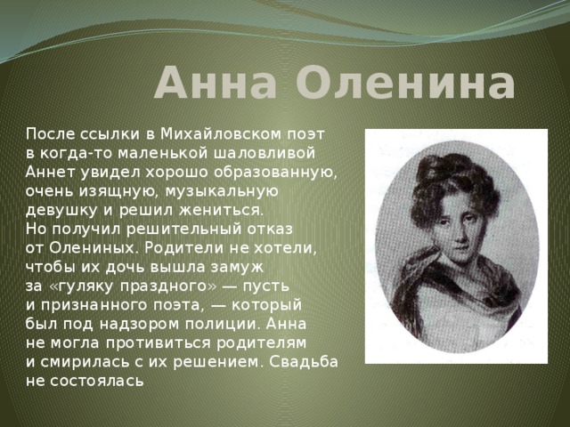 Анна Оленина После ссылки в Михайловском поэт в когда-то маленькой шаловливой Аннет увидел хорошо образованную, очень изящную, музыкальную девушку и решил жениться. Но получил решительный отказ от Олениных. Родители не хотели, чтобы их дочь вышла замуж за «гуляку праздного» — пусть и признанного поэта, — который был под надзором полиции. Анна не могла противиться родителям и смирилась с их решением. Свадьба не состоялась 