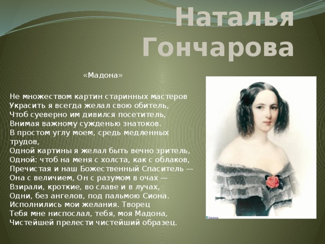 Наталья Гончарова «Мадона» Не множеством картин старинных мастеров  Украсить я всегда желал свою обитель,  Чтоб суеверно им дивился посетитель,  Внимая важному сужденью знатоков.  В простом углу моем, средь медленных трудов,  Одной картины я желал быть вечно зритель,  Одной: чтоб на меня с холста, как с облаков,  Пречистая и наш Божественный Спаситель —  Она с величием, Он с разумом в очах —  Взирали, кроткие, во славе и в лучах,  Одни, без ангелов, под пальмою Сиона.  Исполнились мои желания. Творец  Тебя мне ниспослал, тебя, моя Мадона,  Чистейшей прелести чистейший образец.   