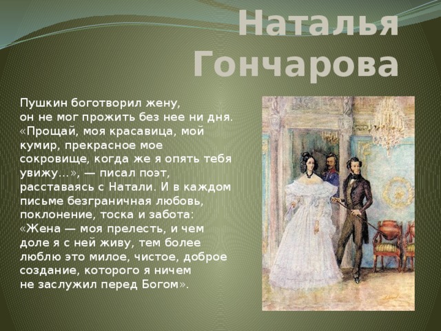 Наталья Гончарова Пушкин боготворил жену, он не мог прожить без нее ни дня. «Прощай, моя красавица, мой кумир, прекрасное мое сокровище, когда же я опять тебя увижу…», — писал поэт, расставаясь с Натали. И в каждом письме безграничная любовь, поклонение, тоска и забота: «Жена — моя прелесть, и чем доле я с ней живу, тем более люблю это милое, чистое, доброе создание, которого я ничем не заслужил перед Богом».   