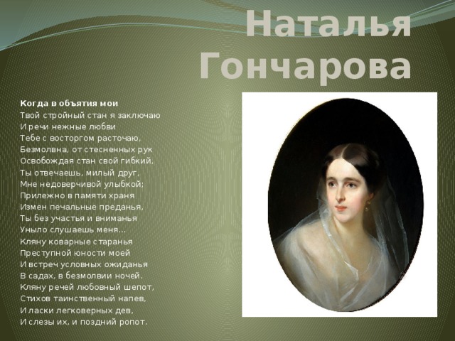 Наталья Гончарова Когда  в  объятия  мои Твой стройный стан я заключаю И речи нежные любви Тебе с восторгом расточаю, Безмолвна, от стесненных рук Освобождая стан свой гибкий, Ты отвечаешь, милый друг, Мне недоверчивой улыбкой; Прилежно в памяти храня Измен печальные преданья, Ты без участья и вниманья Уныло слушаешь меня... Кляну коварные старанья Преступной юности моей И встреч условных ожиданья В садах, в безмолвии ночей. Кляну речей любовный шепот, Стихов таинственный напев, И ласки легковерных дев, И слезы их, и поздний ропот. 