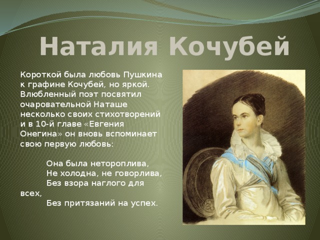 Наталия Кочубей Короткой была любовь Пушкина к графине Кочубей, но яркой. Влюбленный поэт посвятил очаровательной Наташе несколько своих стихотворений и в 10-й главе «Евгения Онегина» он вновь вспоминает свою первую любовь:   Она была нетороплива,  Не холодна, не говорлива,  Без взора наглого для всех,  Без притязаний на успех.   