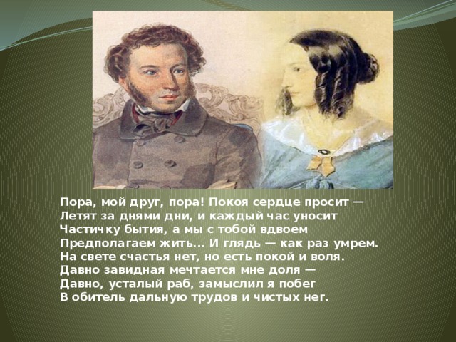 Пора, мой друг, пора! Покоя сердце просит —  Летят за днями дни, и каждый час уносит  Частичку бытия, а мы с тобой вдвоем  Предполагаем жить... И глядь — как раз умрем.  На свете счастья нет, но есть покой и воля.  Давно завидная мечтается мне доля —  Давно, усталый раб, замыслил я побег  В обитель дальную трудов и чистых нег.   