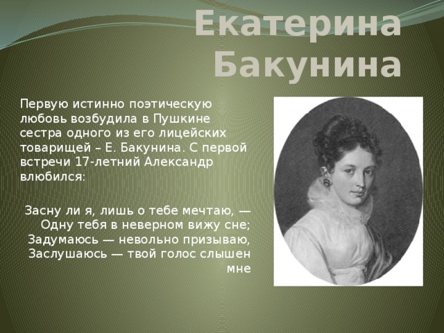 Екатерина Бакунина Первую истинно поэтическую любовь возбудила в Пушкине сестра одного из его лицейских товарищей – Е. Бакунина. С первой встречи 17-летний Александр влюбился: Засну ли я, лишь о тебе мечтаю, —  Одну тебя в неверном вижу сне;  Задумаюсь — невольно призываю,  Заслушаюсь — твой голос слышен мне   