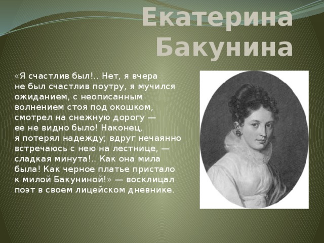 Екатерина Бакунина «Я счастлив был!.. Нет, я вчера не был счастлив поутру, я мучился ожиданием, с неописанным волнением стоя под окошком, смотрел на снежную дорогу — ее не видно было! Наконец, я потерял надежду; вдруг нечаянно встречаюсь с нею на лестнице, — сладкая минута!.. Как она мила была! Как черное платье пристало к милой Бакуниной!» — восклицал поэт в своем лицейском дневнике.    