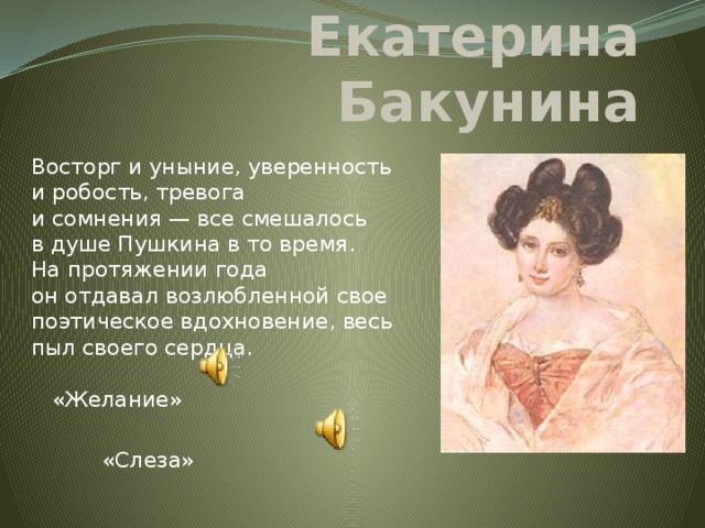 Екатерина Бакунина Восторг и уныние, уверенность и робость, тревога и сомнения — все смешалось в душе Пушкина в то время. На протяжении года он отдавал возлюбленной свое поэтическое вдохновение, весь пыл своего сердца.   «Желание»   «Слеза» 