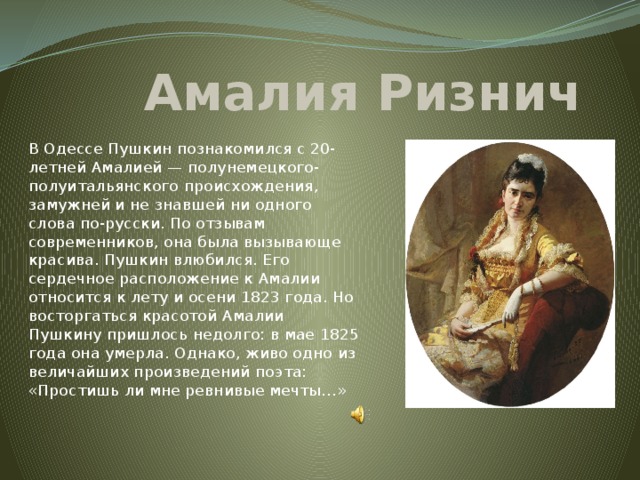 Амалия Ризнич В Одессе Пушкин познакомился с 20-летней Амалией — полунемецкого-полуитальянского происхождения, замужней и не знавшей ни одного слова по-русски. По отзывам современников, она была вызывающе красива. Пушкин влюбился. Его сердечное расположение к Амалии относится к лету и осени 1823 года. Но восторгаться красотой Амалии Пушкину пришлось недолго: в мае 1825 года она умерла. Однако, живо одно из величайших произведений поэта: «Простишь ли мне ревнивые мечты…»    