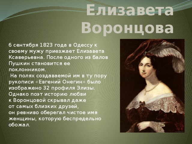 Елизавета Воронцова 6 сентября 1823 года в Одессу к своему мужу приезжает Елизавета Ксаверьевна. После одного из балов Пушкин становится ее поклонником.  На полях создаваемой им в ту пору рукописи «Евгений Онегин» было изображено 32 профиля Элизы. Однако поэт историю любви к Воронцовой скрывал даже от самых близких друзей, он ревниво оберегал чистое имя женщины, которую беспредельно обожал.   