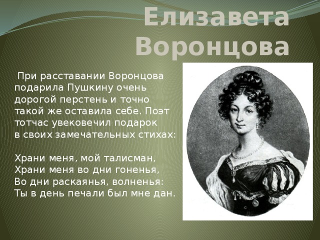 Елизавета Воронцова  При расставании Воронцова подарила Пушкину очень дорогой перстень и точно такой же оставила себе. Поэт тотчас увековечил подарок в своих замечательных стихах:   Храни меня, мой талисман,  Храни меня во дни гоненья,  Во дни раскаянья, волненья:  Ты в день печали был мне дан.   