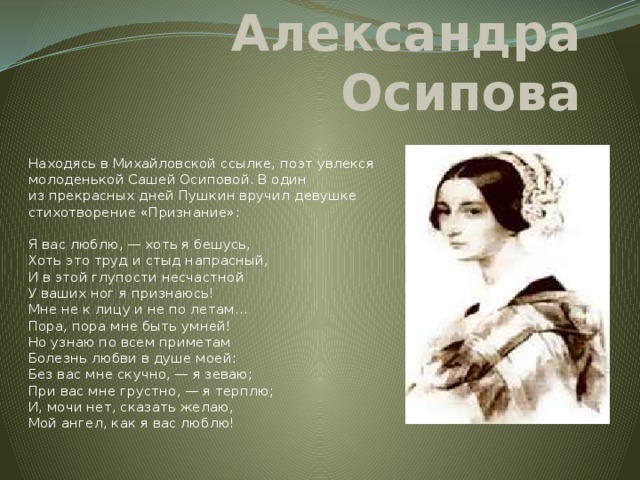 Александра Осипова  Находясь в Михайловской ссылке, поэт увлекся молоденькой Сашей Осиповой. В один из прекрасных дней Пушкин вручил девушке стихотворение «Признание»:   Я вас люблю, — хоть я бешусь,  Хоть это труд и стыд напрасный,  И в этой глупости несчастной  У ваших ног я признаюсь!  Мне не к лицу и не по летам…  Пора, пора мне быть умней!  Но узнаю по всем приметам  Болезнь любви в душе моей:  Без вас мне скучно, — я зеваю;  При вас мне грустно, — я терплю;  И, мочи нет, сказать желаю,  Мой ангел, как я вас люблю!   