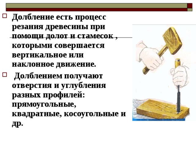 Долбление есть процесс резания древесины при помощи долот и стамесок , которыми совершается вертикальное или наклонное движение.  Долблением получают отверстия и углубления разных профилей: прямоугольные, квадратные, косоугольные и др. 