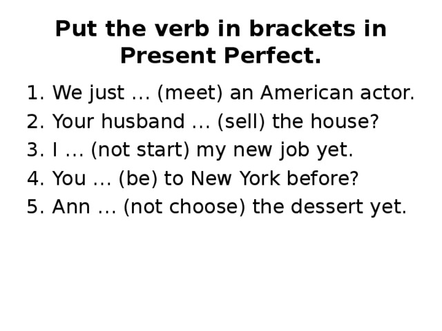 Put the verb in brackets in Present Perfect. We just … (meet) an American actor. Your husband … (sell) the house? I … (not start) my new job yet. You … (be) to New York before? Ann … (not choose) the dessert yet. 