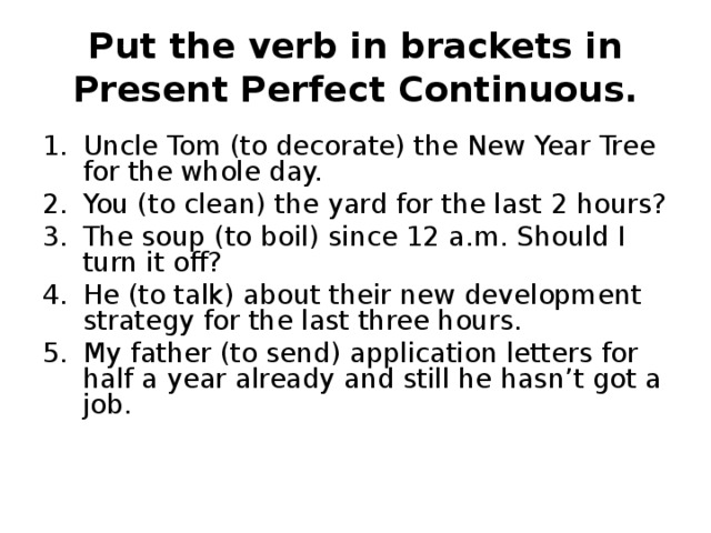 Put the verb in brackets in Present Perfect Continuous. Uncle Tom (to decorate) the New Year Tree for the whole day. You (to clean) the yard for the last 2 hours? The soup (to boil) since 12 a.m. Should I turn it off? He (to talk) about their new development strategy for the last three hours. My father (to send) application letters for half a year already and still he hasn’t got a job. 