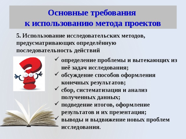 Основные требования  к использованию метода проектов 5. Использование исследовательских методов, предусматривающих определённую последовательность действий определение проблемы и вытекающих из неё задач исследования; обсуждение способов оформления конечных результатов; сбор, систематизация и анализ полученных данных; подведение итогов, оформление результатов и их презентация; выводы и выдвижение новых проблем исследования . 
