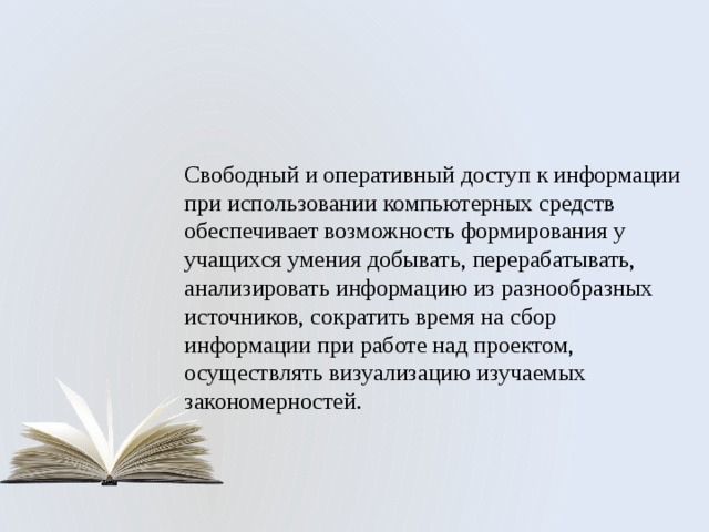Свободный и оперативный доступ к информации при использовании компьютерных средств обеспечивает возможность формирования у учащихся умения добывать, перерабатывать, анализировать информацию из разнообразных источников, сократить время на сбор информации при работе над проектом, осуществлять визуализацию изучаемых закономерностей. 