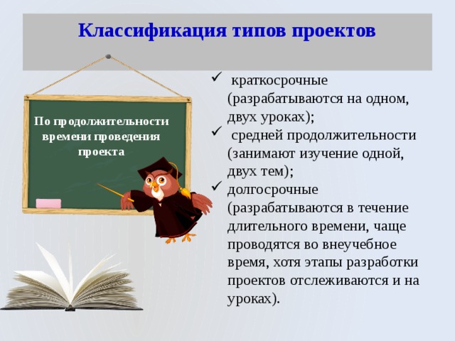 Классификация типов проектов    краткосрочные (разрабатываются на одном, двух уроках);  средней продолжительности (занимают изучение одной, двух тем); долгосрочные (разрабатываются в течение длительного времени, чаще проводятся во внеучебное время, хотя этапы разработки проектов отслеживаются и на уроках). По продолжительности времени проведения проекта 