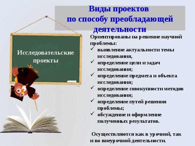 Виды проектов  по способу преобладающей деятельности Ориентированы на решение научной проблемы: выявление актуальности темы исследования, определение цели и задач исследования; определение предмета и объекта исследования; определение совокупности методов исследования; определение путей решения проблемы; обсуждение и оформление полученных результатов.   Осуществляются как в урочной, так и во внеурочной деятельности. Исследовательские проекты 