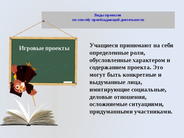 Виды проектов  по способу преобладающей деятельности   Учащиеся принимают на себя определенные роли, обусловленные характером и содержанием проекта. Это могут быть конкретные и выдуманные лица, имитирующие социальные, деловые отношения, осложняемые ситуациями, придуманными участниками. Игровые проекты 