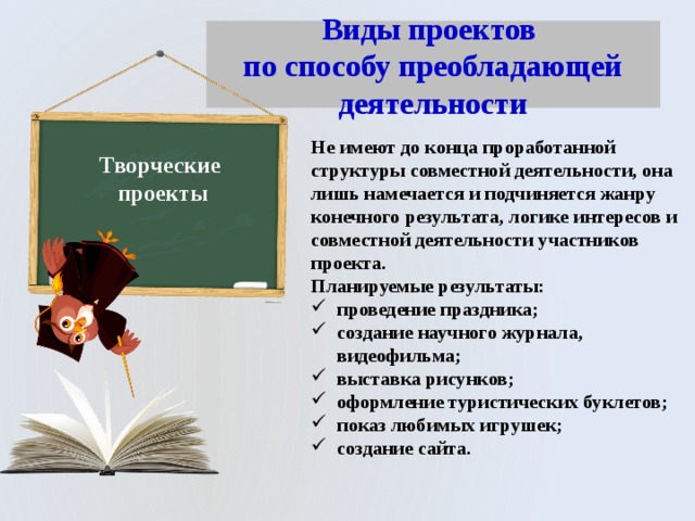 Виды проектов  по способу преобладающей деятельности Не имеют до конца проработанной структуры совместной деятельности, она лишь намечается и подчиняется жанру конечного результата, логике интересов и совместной деятельности участников проекта. Планируемые результаты: проведение праздника; создание научного журнала, видеофильма; выставка рисунков; оформление туристических буклетов; показ любимых игрушек; создание сайта. Творческие проекты 