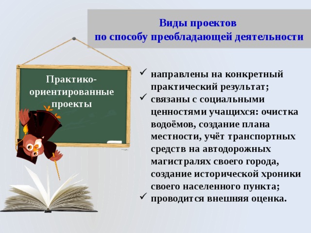 Виды проектов  по способу преобладающей деятельности направлены на конкретный практический результат; связаны с социальными ценностями учащихся: очистка водоёмов, создание плана местности, учёт транспортных средств на автодорожных магистралях своего города, создание исторической хроники своего населенного пункта; проводится внешняя оценка. Практико-ориентированные проекты 