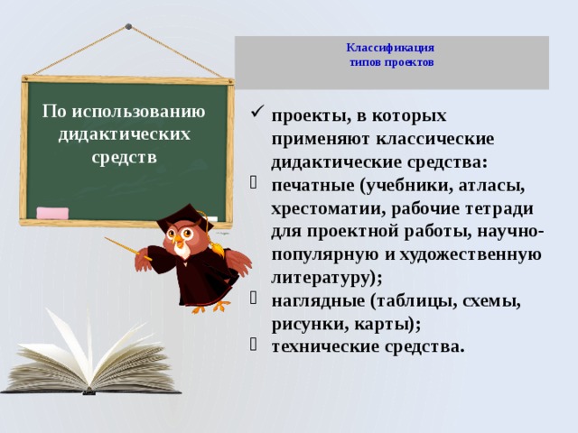 Классификация  типов проектов   По использованию дидактических средств проекты, в которых применяют классические дидактические средства: печатные (учебники, атласы, хрестоматии, рабочие тетради для проектной работы, научно-популярную и художественную литературу); наглядные (таблицы, схемы, рисунки, карты); технические средства. 