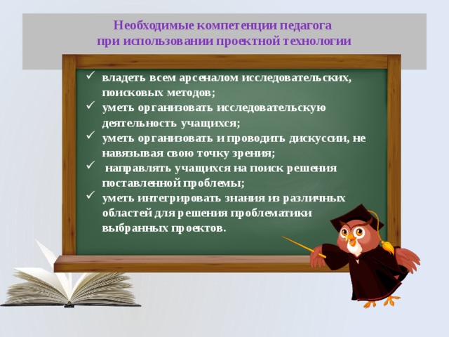 Необходимые компетенции педагога  при использовании проектной технологии   владеть всем арсеналом исследовательских, поисковых методов; уметь организовать исследовательскую деятельность учащихся; уметь организовать и проводить дискуссии, не навязывая свою точку зрения;  направлять учащихся на поиск решения поставленной проблемы; уметь интегрировать знания из различных областей для решения проблематики выбранных проектов. 