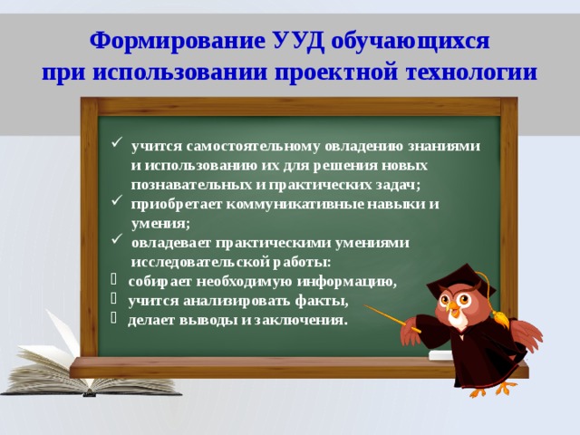 Формирование УУД обучающихся  при использовании проектной технологии   учится самостоятельному овладению знаниями и использованию их для решения новых познавательных и практических задач; приобретает коммуникативные навыки и умения; овладевает практическими умениями исследовательской работы: собирает необходимую информацию, учится анализировать факты, делает выводы и заключения . 