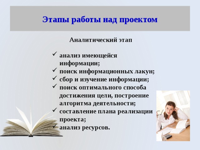 Этапы работы над проектом Аналитический этап анализ имеющейся информации; поиск информационных лакун; сбор и изучение информации; поиск оптимального способа достижения цели, построение алгоритма деятельности; составление плана реализации проекта; анализ ресурсов. 